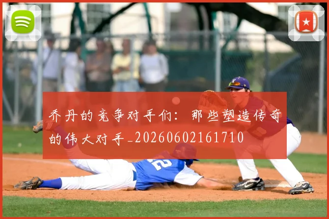 乔丹的竞争对手们:那些塑造传奇的伟大对手_20260602161710