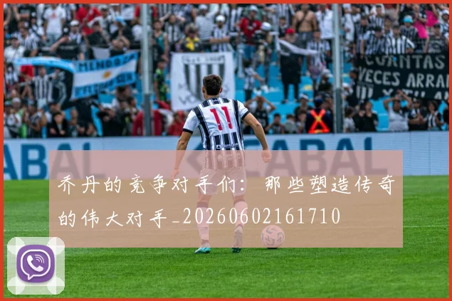 乔丹的竞争对手们:那些塑造传奇的伟大对手_20260602161710