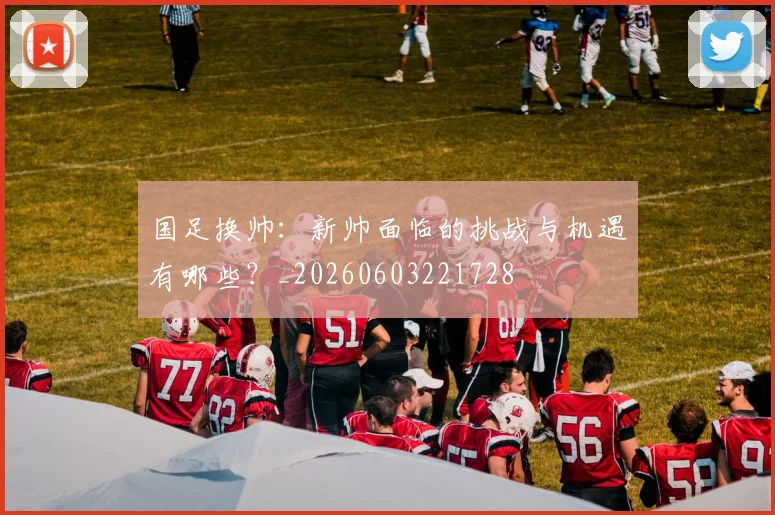 国足换帅：新帅面临的挑战与机遇有哪些？_20260603221728
