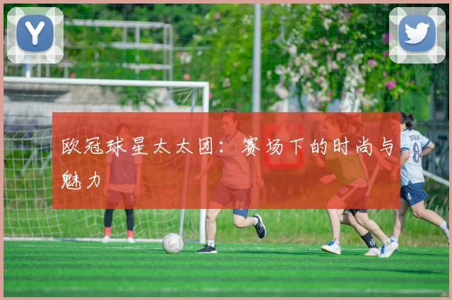 欧冠球星太太团:赛场下的时尚与魅力