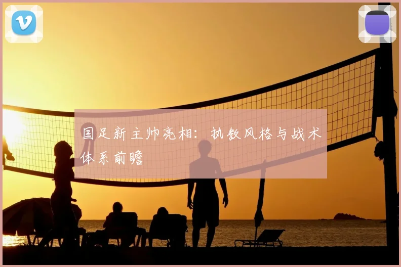 国足新主帅亮相：执教风格与战术体系前瞻