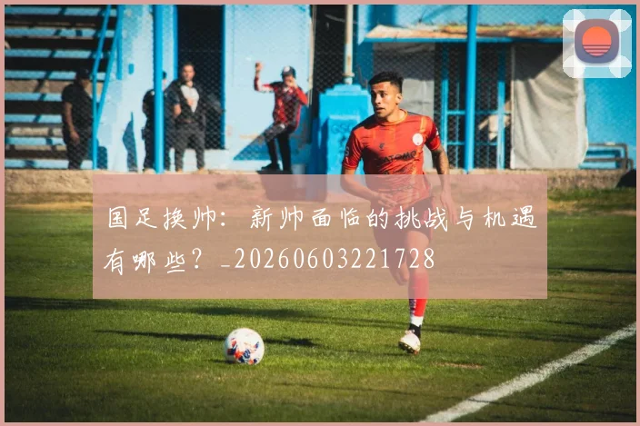 国足换帅：新帅面临的挑战与机遇有哪些？_20260603221728